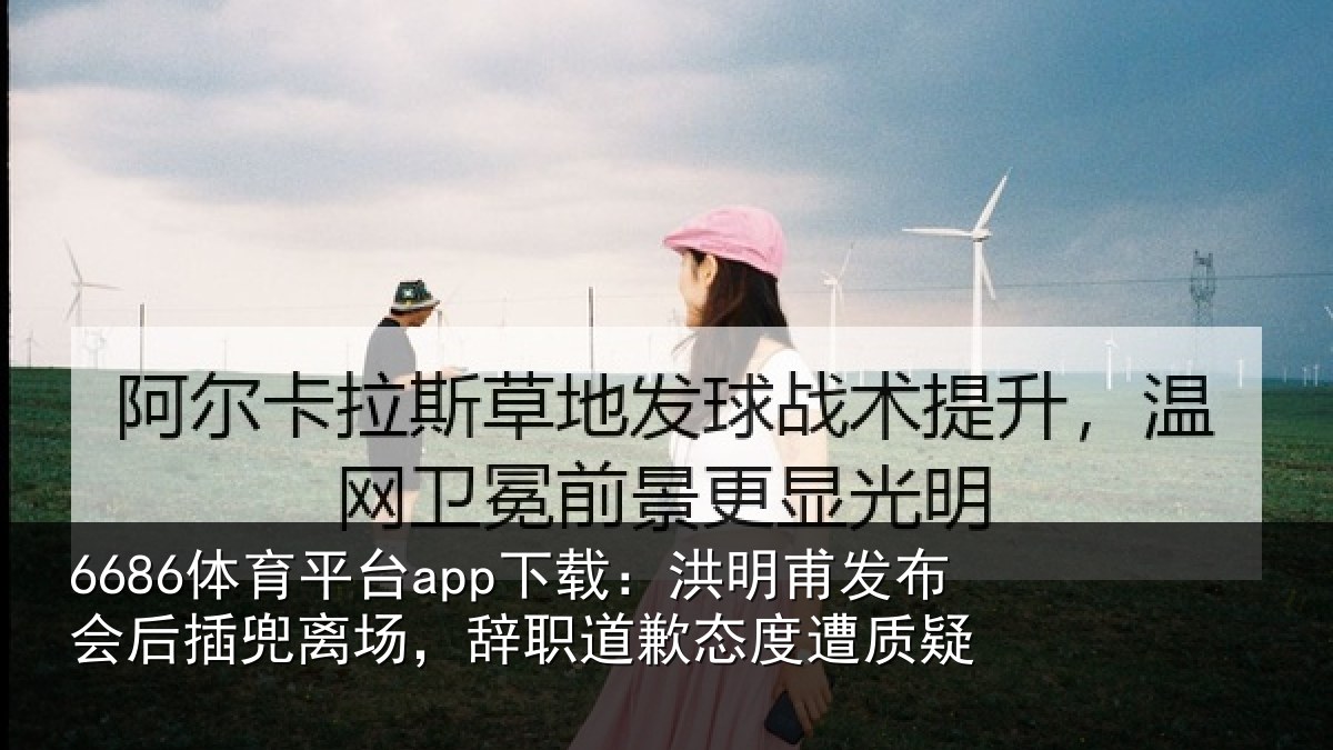 6686体育平台app下载:洪明甫发布会后插兜离场,辞职道歉态度遭质疑
